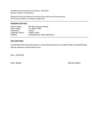 Awadhesh Pratap Singh University Rewa – May 2010
Bachelor’sDegree in Commerce
Makhanlal ChaturvediNational Universityof Journalism and Communication
Post Graduate Diploma in Computer Application
PERSONALDETAILS
Father’s Name : Mr. Satya Narayan Pandey
Date of Birth : 27th March 1990
Nationality : Indian
Languages Knows : English, Hindi,
Hobbies : Listening Music, Watching Movies,
DECLARATION:-
I certify that all the information above is correctand references are available if they are needed hoping
that my experience will be useful to you.
Date: -14.09.2016
Place:-Bhopal (Sharad Pandey)
 