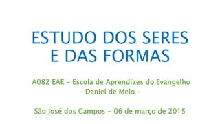 A082 EAE - Escola de Aprendizes do Evangelho
– Daniel de Melo –
São José dos Campos, SP - 18 de março de 2017
ESTUDO DOS SERES
E DAS FORMAS
 