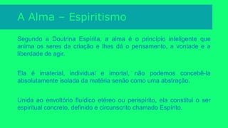 A Alma – Materialismo e Panteísmo
Segundo o materialismo, a alma é o princípio da vida orgânica material; não
tem existência própria e se extingue com a vida.
Para o panteísmo a alma é o princípio da inteligência, agente universal de que
cada ser absorve uma porção. Segundo estes, não haveria em todo o universo
senão uma única alma, distribuindo fagulhas para os diversos seres
inteligentes, durante a vida; após a morte, cada fagulha volta à fonte comum.
 