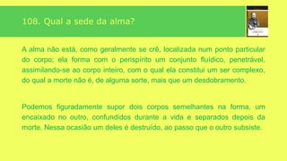 A Alma – Espiritismo
Segundo a Doutrina Espírita, a alma é o princípio inteligente que anima os
seres da criação e lhes dá o pensamento, a vontade e a liberdade de agir.
Ela é imaterial, individual e imortal, não podemos concebê-la absolutamente
isolada da matéria senão como uma abstração.
Unida ao envoltório fluídico etéreo ou perispírito, ela constitui o ser espiritual
concreto, definido e circunscrito chamado Espírito.
 