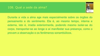 “
”
108. Qual a sede da alma?
A alma não está, como geralmente se crê, localizada num
ponto particular do corpo; ela forma com o perispírito um
conjunto fluídico, penetrável, assimilando-se ao corpo
inteiro, com o qual ela constitui um ser complexo, do qual a
morte não é, de alguma sorte, mais que um desdobramento.
Podemos figuradamente supor dois corpos semelhantes na
forma, um encaixado no outro, confundidos durante a vida e
separados depois da morte. Nessa ocasião um deles é
destruído, ao passo que o outro subsiste.
 