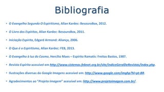 Bibliografia
• O Evangelho Segundo O Espiritismo, Allan Kardec: BesouroBox, 2012.
• O Livro dos Espíritos, Allan Kardec: BesouroBox, 2011.
• Iniciação Espírita, Edgard Armond: Aliança, 2006.
• O Que é o Espiritismo, Allan Kardec: FEB, 2013.
• O Evangelho à luz do Cosmo, Hercílio Maes – Espírito Ramatís: Freitas Bastos, 1987.
• Os Filósofos, José Herculano Pires - Paideia, 2010.
• Revista Espírita acessível em http://www.sistemas.febnet.org.br/site/indiceGeralDeRevistas/index.php.
• Vídeos acessíveis em: http://youtu.be/zmeXP1wBiX8 e https://youtu.be/by9SZuYjtkQ.
• Ilustrações diversas do Google Imagens, acessível em: http://www.google.com/imghp?hl=pt-BR/.
 