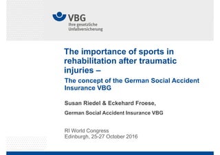 The importance of sports in
rehabilitation after traumatic
injuries –
RI World Congress
Edinburgh, 25-27 October 2016
Susan Riedel & Eckehard Froese,
German Social Accident Insurance VBG
The concept of the German Social Accident
Insurance VBG
 