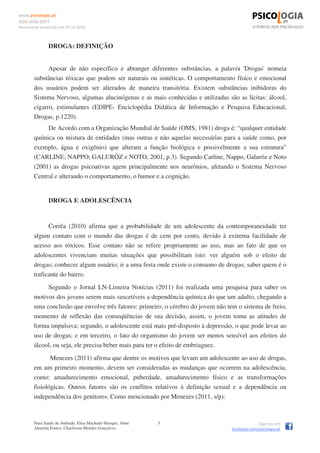 www.psicologia.pt
ISSN 1646-6977
Documento produzido em 07.12.2014
Nara Saade de Andrade, Elisa Machado Heinger, Aline
Almeida Fontes, Charlisson Mendes Gonçalves
3 Siga-nos em
facebook.com/psicologia.pt
DROGA: DEFINIÇÃO
Apesar de não específico e abranger diferentes substâncias, a palavra 'Drogas' nomeia
substâncias tóxicas que podem ser naturais ou sintéticas. O comportamento físíco e emocional
dos usuários podem ser alterados de maneira transitória. Existem substâncias inibidoras do
Sistema Nervoso, algumas alucinógenas e as mais conhecidas e utilizadas são as lícitas: álcool,
cigarro, estimulantes (EDIPE- Enciclopédia Didática de Informação e Pesquisa Educacional,
Drogas, p.1220).
De Acordo com a Organização Mundial de Saúde (OMS, 1981) droga é: “qualquer entidade
química ou mistura de entidades (mas outras e não aquelas necessárias para a saúde como, por
exemplo, água e oxigênio) que alteram a função biológica e possivelmente a sua estrutura”
(CARLINE; NAPPO; GALURÓZ e NOTO, 2001, p.3). Segundo Carline, Nappo, Galuróz e Noto
(2001) as drogas psicoativas agem principalmente nos neurônios, afetando o Sistema Nervoso
Central e alterando o comportamento, o humor e a cognição.
DROGA E ADOLESCÊNCIA
Corrêa (2010) afirma que a probabilidade de um adolescente da contemporaneidade ter
algum contato com o mundo das drogas é de cem por cento, devido à extrema facilidade de
acesso aos tóxicos. Esse contato não se refere propriamente ao uso, mas ao fato de que os
adolescentes vivenciam muitas situações que possibilitam isto: ver alguém sob o efeito de
drogas; conhecer algum usuário; ir a uma festa onde existe o consumo de drogas; saber quem é o
traficante do bairro.
Segundo o Jornal LN-Limeira Notícias (2011) foi realizada uma pesquisa para saber os
motivos dos jovens serem mais suscetíveis a dependência química do que um adulto, chegando a
uma conclusão que envolve três fatores: primeiro, o cérebro do jovem não tem o sistema de freio,
momento de reflexão das conseqüências de sua decisão, assim, o jovem toma as atitudes de
forma impulsiva; segundo, o adolescente está mais pré-disposto à depressão, o que pode levar ao
uso de drogas; e em terceiro, o fato do organismo do jovem ser menos sensível aos efeitos do
álcool, ou seja, ele precisa beber mais para ter o efeito de embriaguez.
Menezes (2011) afirma que dentre os motivos que levam um adolescente ao uso de drogas,
em um primeiro momento, devem ser consideradas as mudanças que ocorrem na adolescência,
como: amadurecimento emocional, puberdade, amadurecimento físico e as transformações
fisiológicas. Outros fatores são os conflitos relativos à definição sexual e a dependência ou
independência dos genitores. Como mencionado por Menezes (2011, s/p):
 