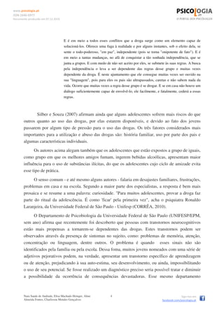 www.psicologia.pt
ISSN 1646-6977
Documento produzido em 07.12.2014
Nara Saade de Andrade, Elisa Machado Heinger, Aline
Almeida Fontes, Charlisson Mendes Gonçalves
4 Siga-nos em
facebook.com/psicologia.pt
E é em meio a todos esses conflitos que a droga surge como um elemento capaz de
solucioná-los. Oferece uma fuga à realidade e por alguns instantes, sob o efeito dela, se
sente o todo-poderoso, "em paz", independente (pois se torna "onipotente de fato"). E é
em meio a tantas mudanças, no afã de conquistar a tão sonhada independência, que se
junta a grupos. E com medo de não ser aceito por eles, se submete às suas regras. A busca
pela independência o leva a ser dependente das regras desse grupo e muitas vezes
dependente da droga. É neste ajuntamento que ele consegue muitas vezes ser ouvido na
sua "linguagem", pois para eles os pais são ultrapassados, caretas e não sabem nada da
vida. Ocorre que muitas vezes a regra desse grupo é se drogar. E se em casa não houve um
diálogo suficientemente capaz de envolvê-lo, ele facilmente, e fatalmente, cederá a essas
regras.
Silber e Souza (2007) afirmam ainda que alguns adolescentes sofrem mais riscos do que
outros quanto ao uso das drogas, por elas estarem disponíveis, e devido ao fato dos jovens
passarem por algum tipo de pressão para o uso das drogas. Os três fatores considerados mais
importantes para a utilização e abuso das drogas são: história familiar, uso por parte dos pais e
algumas características individuais.
Os autores acima alegam também que os adolescentes que estão expostos a grupo de iguais,
como grupo em que os melhores amigos fumam, ingerem bebidas alcoólicas, apresentam maior
influência para o uso de substâncias ilícitas, do que os adolescentes cujo ciclo de amizade evita
esse tipo de prática.
O senso comum - e até mesmo alguns autores - falaria em desajustes familiares, frustrações,
problemas em casa e na escola. Segundo a maior parte dos especialistas, a resposta é bem mais
prosaica e se resume a uma palavra: curiosidade. "Para muitos adolescentes, provar a droga faz
parte do ritual da adolescência. É como 'ficar' pela primeira vez", acha o psiquiatra Ronaldo
Laranjeira, da Universidade Federal de São Paulo - Unifesp (CORRÊA, 2010).
O Departamento de Psicobiologia da Universidade Federal de São Paulo (UNIFESP/EPM,
sem ano) afirma que recentemente foi descoberto que pessoas com transtornos neurocognitivos
estão mais propensas a tornarem-se dependentes das drogas. Estes transtornos podem ser
observados através da presença de sintomas no sujeito, como: problemas de memória, atenção,
concentração ou linguagem, dentre outros. O problema é quando esses sinais não são
identificados pela família ou pela escola. Dessa foma, muitos jovens nomeados com uma série de
adjetivos pejorativos podem, na verdade, apresentar um transtorno específico de aprendizagem
ou de atenção, prejudicando à sua auto-estima, seu desenvolvimento, ou ainda, impossibilitando
o uso de seu potencial. Se fosse realizado um diagnóstico preciso seria possível tratar e diminuir
a possibilidade da ocorrência de consequências devastadoras. Esse mesmo departamento
 