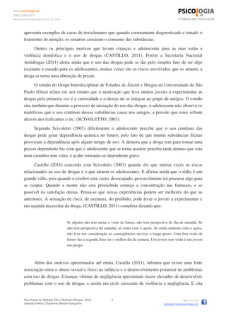 www.psicologia.pt
ISSN 1646-6977
Documento produzido em 07.12.2014
Nara Saade de Andrade, Elisa Machado Heinger, Aline
Almeida Fontes, Charlisson Mendes Gonçalves
5 Siga-nos em
facebook.com/psicologia.pt
apresenta exemplos de casos de toxicômanos que quando corretamente diagnosticado e tratado o
transtorno de atenção, os usuários cessaram o consumo das substâncias.
Dentro os principais motivos que levam crianças e adolescente para as ruas estão a
violência doméstica e o uso de drogas (CASTILLO, 2011). Porém a Secretaria Nacional
Antidrogas (2011) alerta ainda que o uso das drogas pode se dar pelo simples fato de ser algo
excitante e ousado para os adolescentes, muitas vezes são os riscos envolvidos que os atraem, a
droga se torna uma obtenção de prazer.
O estudo do Grupo Interdisciplinar de Estudos de Álcool e Drogas da Universidade de São
Paulo (Grea) relata em seu estudo que a motivação que leva muitos jovens a experimentar as
drogas pela primeira vez é a curiosidade e o desejo de se integrar ao grupo de amigos. O estudo
cita também que durante o processo de iniciação do uso das drogas, o adolescente não observa os
malefícios que o uso contínuo dessas substâncias causa nos amigos, a pressão que estes sofrem
através dos traficantes e etc. (SCIVOLETTO; 2003).
Segundo Scivoletto (2003) dificilmente o adolescente percebe que o uso contínuo das
drogas pode gerar dependência química no futuro, pelo fato de que muitas substâncias ilícitas
provocam a dependência após algum tempo de uso. A demora que a droga tem para tornar uma
pessoa dependente faz com que o adolescente que se torna usuário perceba tarde demais que esta
num caminho sem volta, e acabe tornando-se dependente grave.
Castillo (2011) concorda com Scivoletto (2003) quando diz que muitas vezes os riscos
relacionados ao uso de drogas é o que atraem os adolescentes. E afirma ainda que o tédio é um
grande vilão, pois quando o cérebro esta vazio, desocupado, provavelmente irá procurar algo para
se ocupar. Quando a mente não esta preenchida começa a concentração nas fantasias, e se
possível na satisfação destas. Pensa-se que novas experiências podem ser melhores do que as
anteriores. A sensação de risco, de aventura, do proibido, pode levar o jovem a experimentar e
em seguida necessitar da droga. (CASTILLO, 2011) completa dizendo que:
Se alguém não tem metas e visão de futuro, não tem perspectiva do dia de amanhã. Se
não tem perspectiva do amanha, só conta com o agora. Se conta somente com o agora,
não leva em consideração as conseqüências nocivas a longo prazo. Uma boa visão de
futuro faz a segunda feira ser o melhor dia da semana. Um jovem sem visão é um jovem
em perigo.
Além dos motivos apresentados até então, Castillo (2011), informa que existe uma forte
associação entre o abuso sexual e físico na infância e o desenvolvimento posterior de problemas
com uso de drogas. Crianças vítimas de negligência apresentam riscos elevados de desenvolver
problemas com o uso de drogas, e assim um ciclo crescente de violência e negligência. E cita
 