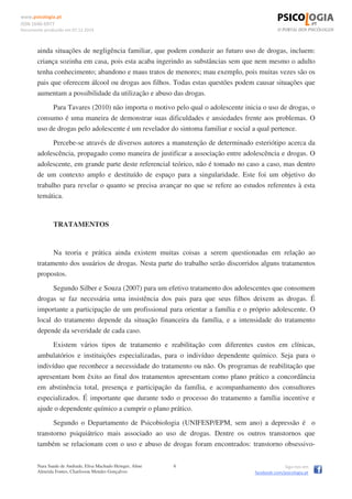 www.psicologia.pt
ISSN 1646-6977
Documento produzido em 07.12.2014
Nara Saade de Andrade, Elisa Machado Heinger, Aline
Almeida Fontes, Charlisson Mendes Gonçalves
6 Siga-nos em
facebook.com/psicologia.pt
ainda situações de negligência familiar, que podem conduzir ao futuro uso de drogas, incluem:
criança sozinha em casa, pois esta acaba ingerindo as substâncias sem que nem mesmo o adulto
tenha conhecimento; abandono e maus tratos de menores; mau exemplo, pois muitas vezes são os
pais que oferecem álcool ou drogas aos filhos. Todas estas questões podem causar situações que
aumentam a possibilidade da utilização e abuso das drogas.
Para Tavares (2010) não importa o motivo pelo qual o adolescente inicia o uso de drogas, o
consumo é uma maneira de demonstrar suas dificuldades e ansiedades frente aos problemas. O
uso de drogas pelo adolescente é um revelador do sintoma familiar e social a qual pertence.
Percebe-se através de diversos autores a manutenção de determinado esteriótipo acerca da
adolescência, propagado como maneira de justificar a associação entre adolescência e drogas. O
adolescente, em grande parte deste referencial teórico, não é tomado no caso a caso, mas dentro
de um contexto amplo e destituído de espaço para a singularidade. Este foi um objetivo do
trabalho para revelar o quanto se precisa avançar no que se refere ao estudos referentes à esta
temática.
TRATAMENTOS
Na teoria e prática ainda existem muitas coisas a serem questionadas em relação ao
tratamento dos usuários de drogas. Nesta parte do trabalho serão discorridos alguns tratamentos
propostos.
Segundo Silber e Souza (2007) para um efetivo tratamento dos adolescentes que consomem
drogas se faz necessária uma insistência dos pais para que seus filhos deixem as drogas. É
importante a participação de um profissional para orientar a família e o próprio adolescente. O
local do tratamento depende da situação financeira da família, e a intensidade do tratamento
depende da severidade de cada caso.
Existem vários tipos de tratamento e reabilitação com diferentes custos em clínicas,
ambulatórios e instituições especializadas, para o indivíduo dependente químico. Seja para o
indivíduo que reconhece a necessidade do tratamento ou não. Os programas de reabilitação que
apresentam bom êxito ao final dos tratamentos apresentam como plano prático a concordância
em abstinência total, presença e participação da família, e acompanhamento dos consultores
especializados. É importante que durante todo o processo do tratamento a família incentive e
ajude o dependente químico a cumprir o plano prático.
Segundo o Departamento de Psicobiologia (UNIFESP/EPM, sem ano) a depressão é o
transtorno psiquiátrico mais associado ao uso de drogas. Dentre os outros transtornos que
também se relacionam com o uso e abuso de drogas foram encontrados: transtorno obsessivo-
 