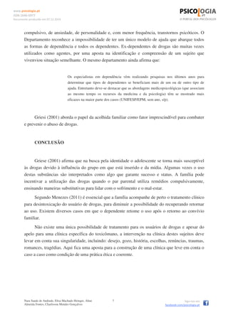www.psicologia.pt
ISSN 1646-6977
Documento produzido em 07.12.2014
Nara Saade de Andrade, Elisa Machado Heinger, Aline
Almeida Fontes, Charlisson Mendes Gonçalves
7 Siga-nos em
facebook.com/psicologia.pt
compulsivo, de ansiedade, de personalidade e, com menor frequência, transtornos psicóticos. O
Departamento reconhece a impossibilidade de ter um único modelo de ajuda que abarque todos
as formas de dependência e todos os dependentes. Ex-dependentes de drogas são muitas vezes
utilizados como agentes, por uma aposta na identificação e compreensão de um sujeito que
vivenviou situação semelhante. O mesmo departamento ainda afirma que:
Os especialistas em dependência vêm realizando pesquisas nos últimos anos para
determinar que tipos de dependentes se beneficiam mais de um ou de outro tipo de
ajuda. Entretanto deve-se destacar que as abordagens medicopsicológicas (que associam
ao mesmo tempo os recursos da medicina e da psicologia) têm se mostrado mais
eficazes na maior parte dos casos (UNIFESP/EPM, sem ano, s/p).
Griesi (2001) aborda o papel da acolhida familiar como fator imprescindível para combater
e prevenir o abuso de drogas.
CONCLUSÃO
Griese (2001) afirma que na busca pela identidade o adolescente se torna mais susceptível
às drogas devido à influência do grupo em que está inserido e da mídia. Algumas vezes o uso
destas substâncias são interpretados como algo que garante sucesso e status. A família pode
incentivar a utilização das drogas quando o par parental utiliza remédios compulsivamente,
ensinando maneiras substitutivas para lidar com o sofrimento e o mal-estar.
Segundo Menezes (2011) é essencial que a família acompanhe de perto o tratamento clínico
para desintoxicação do usuário de drogas, para diminuir a possibilidade do recuperando retornar
ao uso. Existem diversos casos em que o dependente retome o uso após o retorno ao convívio
familiar.
Não existe uma única possibilidade de tratamento para os usuários de drogas e apesar do
apelo para uma clínica específica do toxicômano, a intervenção na clínica destes sujeitos deve
levar em conta sua singularidade, incluindo: desejo, gozo, história, escolhas, renúncias, traumas,
romances, tragédias. Aqui fica uma aposta para a construção de uma clínica que leve em conta o
caso a caso como condição de uma prática ética e coerente.
 