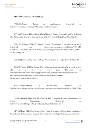 www.psicologia.pt
ISSN 1646-6977
Documento produzido em 07.12.2014
Nara Saade de Andrade, Elisa Machado Heinger, Aline
Almeida Fontes, Charlisson Mendes Gonçalves
8 Siga-nos em
facebook.com/psicologia.pt
REFERÊNCIAS BIBLIOGRÁFICAS
PAULON,Wagner. Drogas na Adolescencia. Disponível em:
<http://www.soartigos.com/artigo/458/drogas-na-adolescencia/>.
TAVARES,Beatriz; BERIA,Jorge; LIMA,Maurício. Fatores Associados ao Uso de Drogas
entre Adolescentes Escolares. Disponível em: <http://www.scielo.br/pdf/rsp/v38n6/06.pdf>.
CARLINI, Ellisaldo; NAPPO, Solange. Drogas Psicotrópicas: O que são e como agem.
Disponível em: <http://www.imesc.sp.gov.br/pdf/artigo%201%20-
%20DROGAS%20PSICOTR%C3%93PICAS%20O%20QUE%20S%C3%83O%20E%20COM
O%20AGEM.pdf>.
MENEZES,Sueli. Adolescência X Droga. Revista Catharsis – artigos Ponto de Vista. 2011.
SILBER,Tomas; SOUZA, Ronald. Uso e abuso de drogas na adolescência: o que se deve
saber e o que se pode fazer. Disponível em:
<http://prevencaobrasil.com.br/index.php?option=com_content&view=article&id=39:uso-e-
abuso-de-drogas-na-adolescencia-o-que-se-deve-saber-e-o-que-se-pode-
fazer&catid=4:prevencao&Itemid=5>.
GRIESE,Monica.Drogas e Adolescência. Disponível em:
<http://www.terapiasenergeticas.com.br/terenerg.asp?page=art_drogas.html&referrer=http%3A>
.
UNIVERSIDADE FEDERAL DE SÃO PAULO. Centro Brasileiro de Informações sobre
Drogas Psicotrópicas. Disponível em:
<http://www.unifesp.br/dpsicobio/cebrid/quest_drogas/tratamento.htm >.
ALVES,Maria; ARRUDA,Suzana. Como Fazer Referências: Bibliográficas, eletrônicas e
demais formas de documentos. Disponível em: <http://www.leffa.pro.br/textos/abnt.htm#5.16>.
 