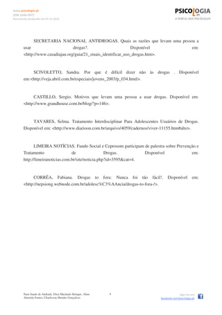 www.psicologia.pt
ISSN 1646-6977
Documento produzido em 07.12.2014
Nara Saade de Andrade, Elisa Machado Heinger, Aline
Almeida Fontes, Charlisson Mendes Gonçalves
9 Siga-nos em
facebook.com/psicologia.pt
SECRETARIA NACIONAL ANTIDROGAS. Quais as razões que levam uma pessoa a
usar drogas?. Disponível em:
<http://www.casadiajau.org/guia/21_sinais_identificar_uso_drogas.htm>.
SCIVOLETTO, Sandra. Por que é difícil dizer não às drogas . Disponível
em:<http://veja.abril.com.br/especiais/jovens_2003/p_034.html>.
CASTILLO, Sergio. Motivos que levam uma pessoa a usar drogas. Disponível em:
<http://www.grandhouse.com.br/blog/?p=146>.
TAVARES, Selma. Tratamento Interdisciplinar Para Adolescentes Usuários de Drogas.
Disponível em: <http://www.diarioon.com.br/arquivo/4059/cadernos/viver-11155.htm#alto>.
LIMEIRA NOTÍCIAS. Fundo Social e Ceprosom participam de palestra sobre Prevenção e
Tratamento de Drogas. Disponível em:
http://limeiranoticias.com.br/site/noticia.php?id=3595&cat=4.
CORRÊA, Fabiana. Drogas to fora: Nunca foi tão fácil!. Disponível em:
<http://nepsiong.webnode.com.br/adolesc%C3%AAncia/drogas-to-fora-/>.
 