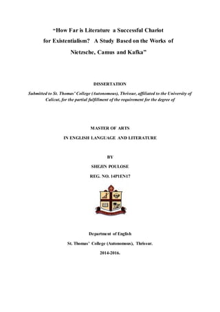 “How Far is Literature a Successful Chariot
for Existentialism? A Study Based on the Works of
Nietzsche, Camus and Kafka”
DISSERTATION
Submitted to St. Thomas’ College (Autonomous), Thrissur, affiliated to the University of
Calicut, for the partial fulfillment of the requirement for the degree of
MASTER OF ARTS
IN ENGLISH LANGUAGE AND LITERATURE
BY
SHEJIN POULOSE
REG. NO. 14P1EN17
Department of English
St. Thomas’ College (Autonomous), Thrissur.
2014-2016.
 