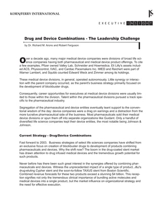 Drug and Device Combinations - The Leadership Challenge
by Dr. Richard M. Arons and Robert Ferguson
KORN/FERRY INTERNATIONAL
Over a decade ago, many major medical device companies were divisions of broad life sci-
ence companies having both pharmaceutical and medical device product offerings. To cite
a few examples, Pfizer owned Valley Lab, Schneider and Howmedica. Eli Lilly's assets includ-
ed ACS, Physiocontrol, IVAC, and Cardiac Pacemakers Inc. IMED and Reichert were part of
Warner Lambert, and Squibb counted Edward Weck and Zimmer among its holdings.
These medical device divisions, in general, operated autonomously. Little synergy or interac-
tion with the parent company occurred, as the parent's business strategy primarily focused on
the development of blockbuster drugs.
Consequently, career opportunities for executives at medical device divisions were usually lim-
ited to those within the division. Talent within the pharmaceutical divisions pursued a track spe-
cific to the pharmaceutical industry.
Segregation of the pharmaceutical and device entities eventually leant support to the conven-
tional wisdom of the day: device companies were a drag on earnings and a distraction from the
more lucrative pharmaceutical side of the business. Most pharmaceuticals sold their medical
device divisions or spun them off into separate organizations like Guidant. Only a handful of
diversified life science companies kept their device entities, the most notable being Johnson &
Johnson.
Current Strategy - Drug/Device Combinations
Fast forward to 2003. Business strategies of select life sciences companies have shifted from
an exclusive focus on creation of blockbuster drugs to development of products combining
pharmaceuticals and devices. Why the shift now? The boom in the drug-coated stent market
has drawn attention to drug infused medical devices and the tremendous growth potential for
such products.
Never before has there been such great interest in the synergies offered by combining phar-
maceuticals and devices. Witness the unprecedented impact of a single type of product, J&J's
drug-eluting Cypher stent and the soon-to-follow TAXUS stent from Boston Scientific.
Combined revenue forecasts for these two products exceed a stunning $4 billion. This recep-
tion signifies not only the tremendous clinical importance of bundling active molecules and
medical devices into a single product, but the market influence on organizational strategy and
the need for effective execution.
 