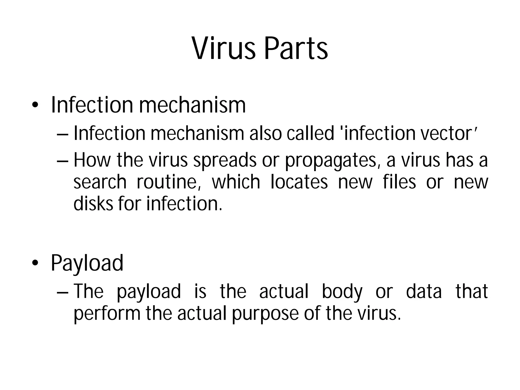 Virus Parts
• Infection mechanism
– Infection mechanism also
– How the virus spreads
search routine, which
disks for infection.
• Payload
– The payload is the actual
perform the actual purpose
Virus Parts
also called 'infection vector’
or propagates, a virus has a
which locates new files or new
actual body or data that
purpose of the virus.
 