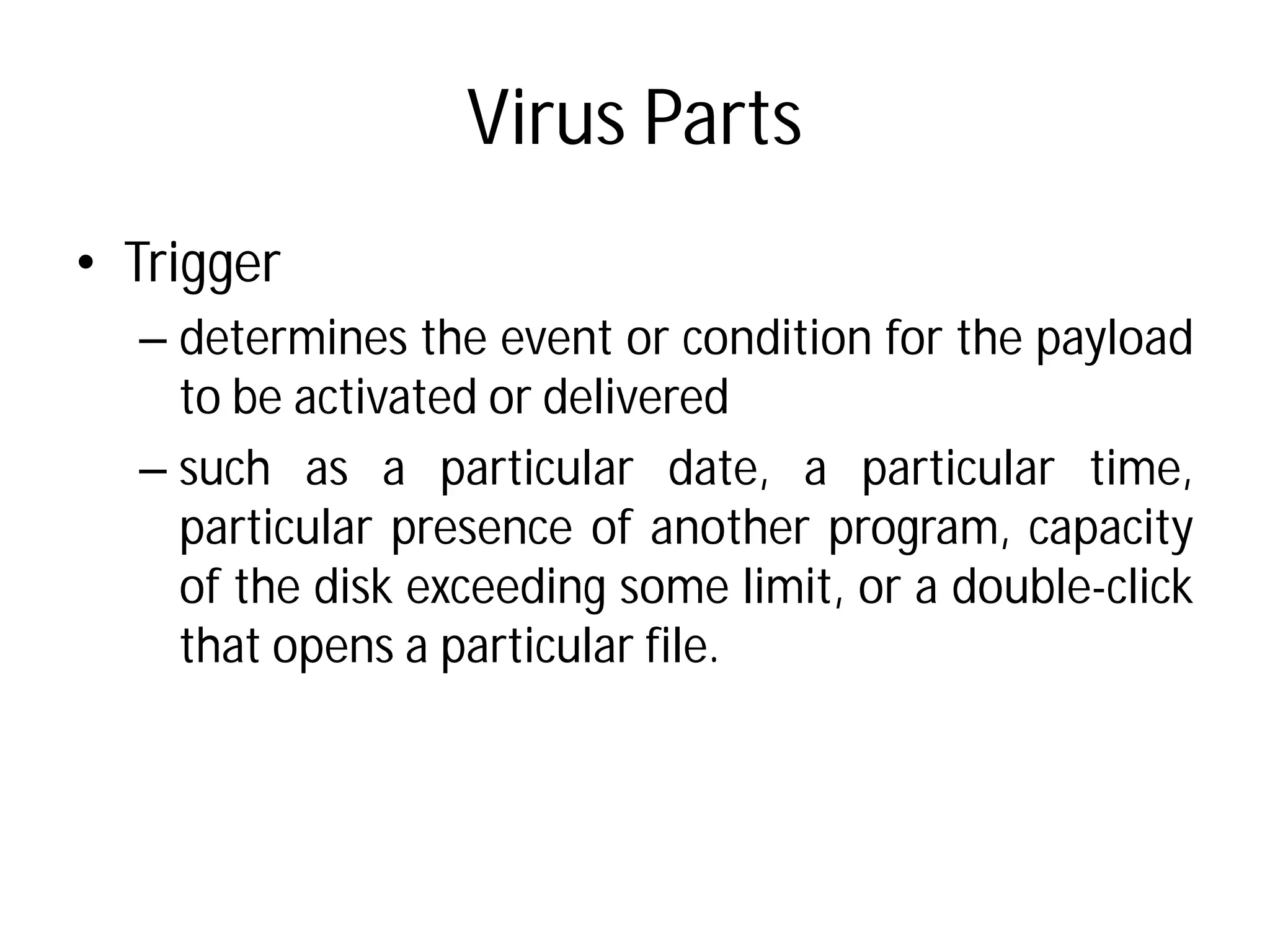 Virus Parts
• Trigger
– determines the event or
to be activated or delivered
– such as a particular
particular presence of
of the disk exceeding some
that opens a particular
Virus Parts
or condition for the payload
delivered
date, a particular time,
another program, capacity
some limit, or a double-click
file.
 