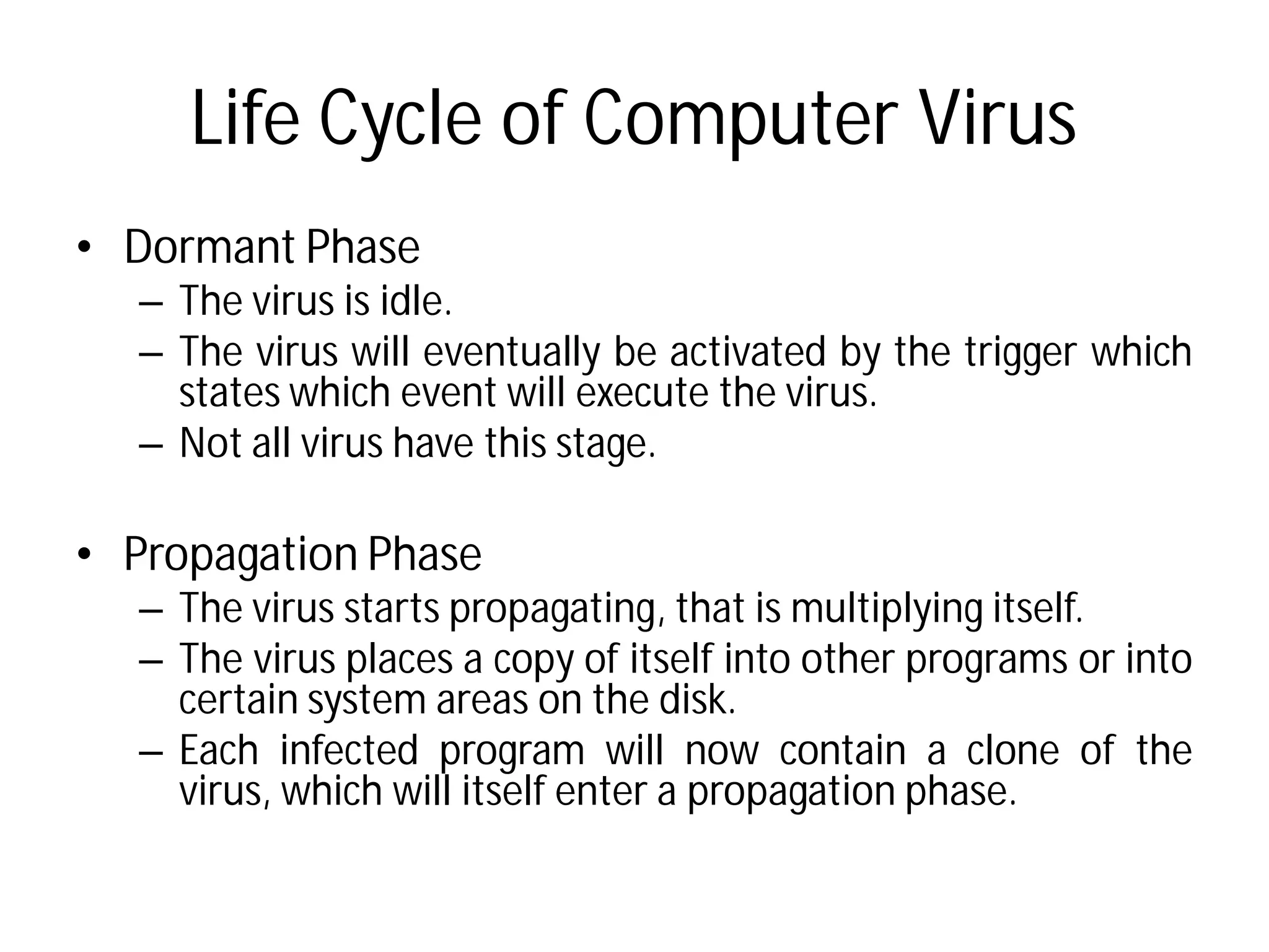 Life Cycle of Computer Virus
• Dormant Phase
– The virus is idle.
– The virus will eventually be
states which event will execute
– Not all virus have this stage
• Propagation Phase
– The virus starts propagating,
– The virus places a copy of itself
certain system areas on the
– Each infected program will
virus, which will itself enter
Life Cycle of Computer Virus
be activated by the trigger which
execute the virus.
stage.
propagating, that is multiplying itself.
itself into other programs or into
the disk.
will now contain a clone of the
enter a propagation phase.
 
