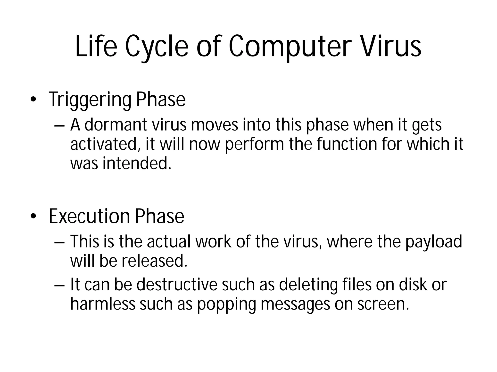 Life Cycle of Computer Virus
• Triggering Phase
– A dormant virus moves into this phase when it gets
activated, it will now perform the function for which it
was intended.
• Execution Phase
– This is the actual work of the virus, where the payload
will be released.
– It can be destructive such as deleting files on disk or
harmless such as popping messages on screen.
Life Cycle of Computer Virus
A dormant virus moves into this phase when it gets
activated, it will now perform the function for which it
This is the actual work of the virus, where the payload
It can be destructive such as deleting files on disk or
harmless such as popping messages on screen.
 