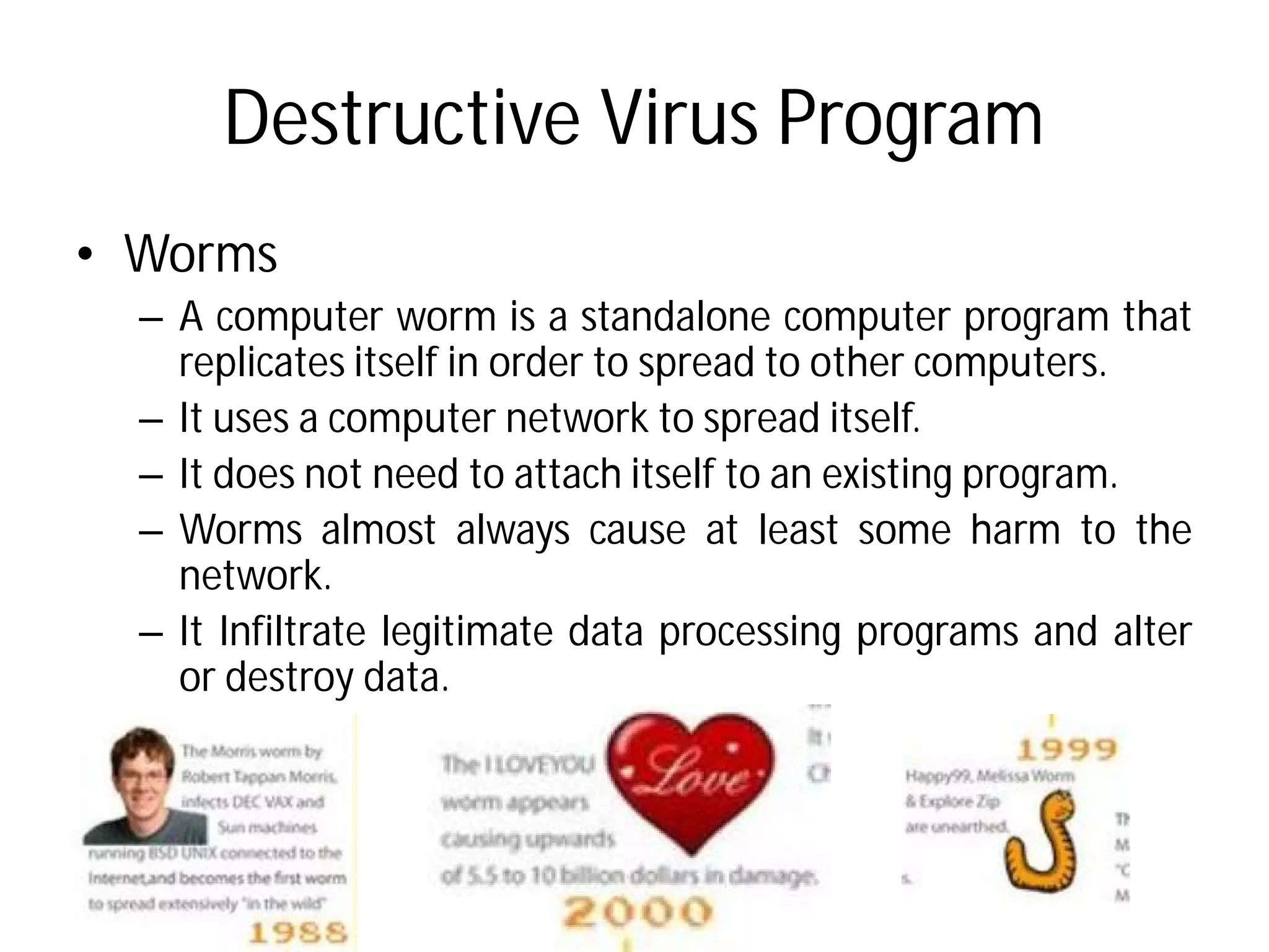 Destructive Virus Program
• Worms
– A computer worm is a standalone
replicates itself in order to
– It uses a computer network
– It does not need to attach itself
– Worms almost always cause
network.
– It Infiltrate legitimate data
or destroy data.
Destructive Virus Program
standalone computer program that
spread to other computers.
network to spread itself.
itself to an existing program.
cause at least some harm to the
data processing programs and alter
 