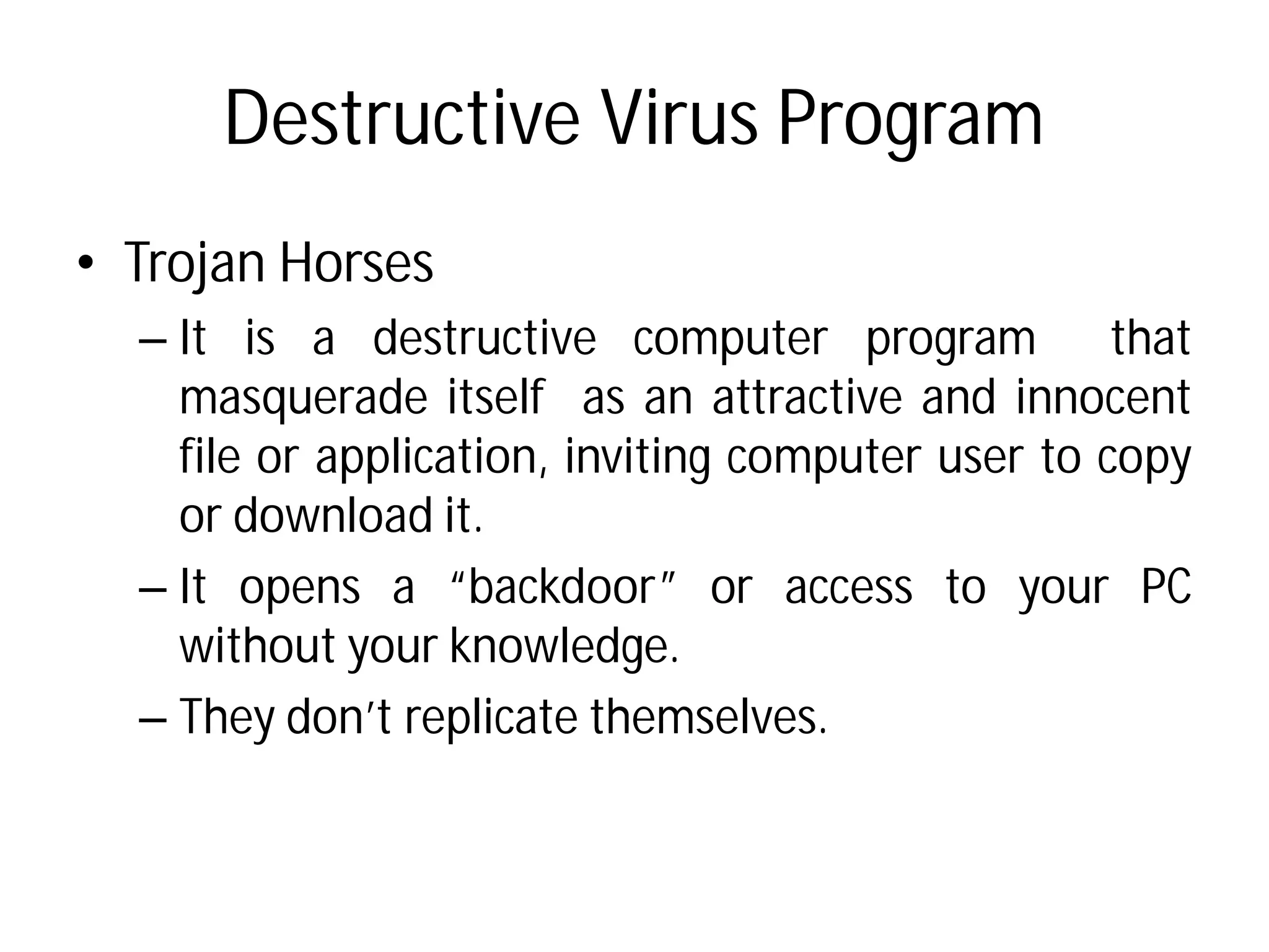 Destructive Virus Program
• Trojan Horses
– It is a destructive computer
masquerade itself as
file or application, inviting
or download it.
– It opens a “backdoor”
without your knowledge
– They don’t replicate themselves.
Destructive Virus Program
computer program that
an attractive and innocent
inviting computer user to copy
“backdoor” or access to your PC
knowledge.
They don’t replicate themselves.
 