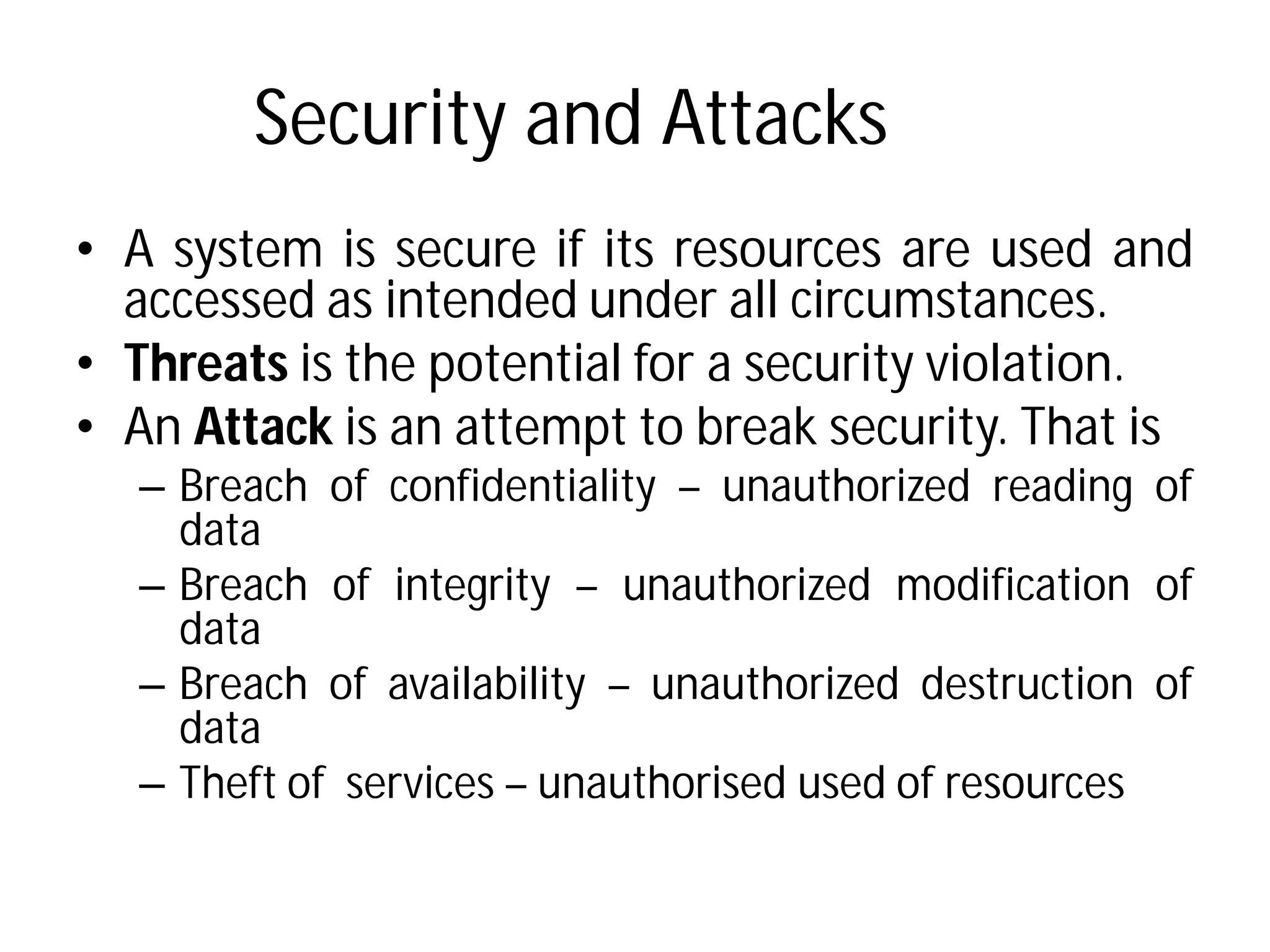 Security and Attacks
• A system is secure if its
accessed as intended under
• Threats is the potential for
• An Attack is an attempt
– Breach of confidentiality
data
– Breach of integrity – unauthorized
data
– Breach of availability –
data
– Theft of services – unauthorised
Security and Attacks
its resources are used and
under all circumstances.
for a security violation.
to break security. That is
confidentiality – unauthorized reading of
unauthorized modification of
unauthorized destruction of
unauthorised used of resources
 