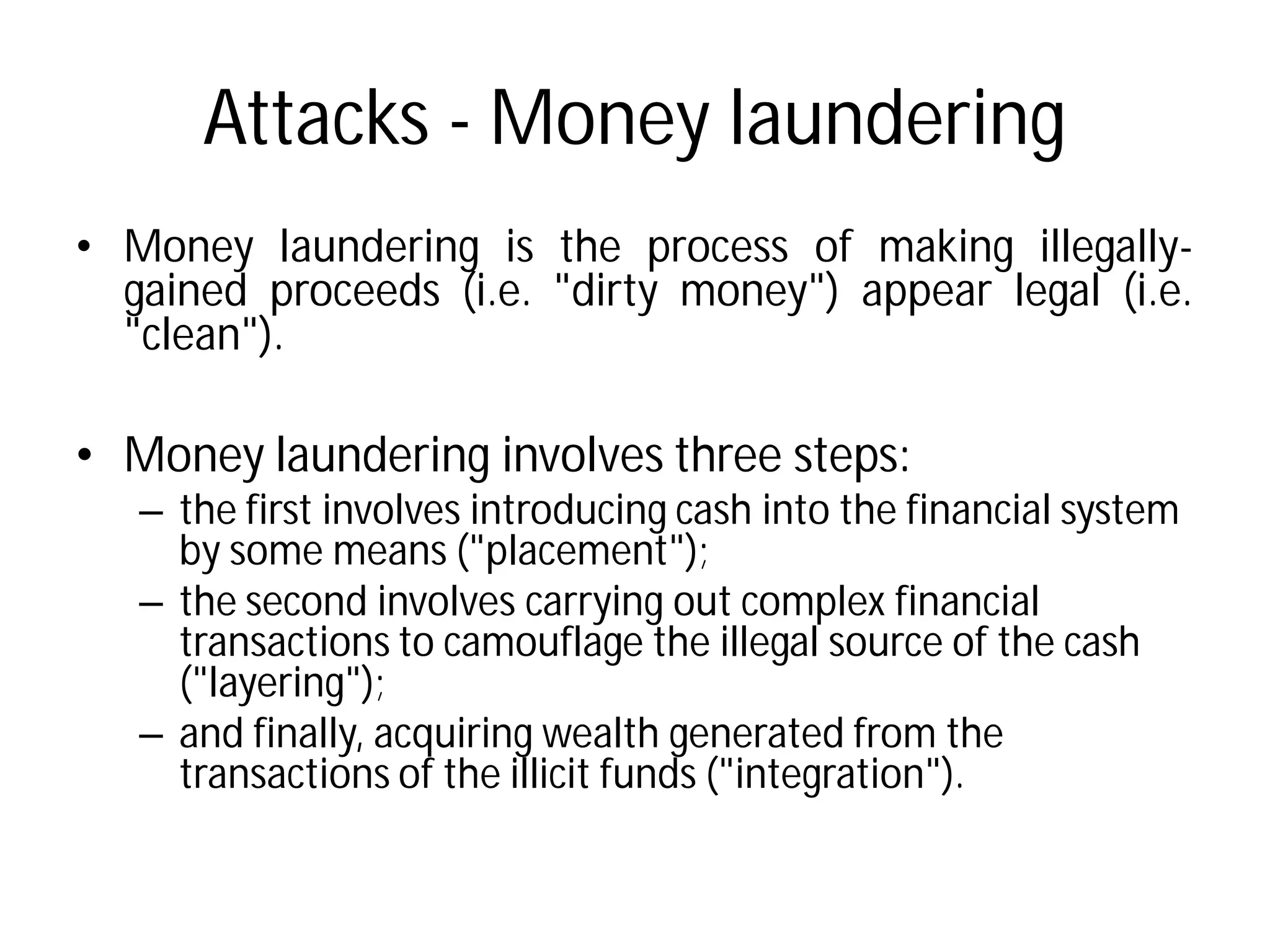 Attacks - Money laundering
• Money laundering is the
gained proceeds (i.e. "dirty
"clean").
• Money laundering involves three steps:
– the first involves introducing cash into the financial system
by some means ("placement");
– the second involves carrying out complex financial
transactions to camouflage the illegal source of the cash
("layering");
– and finally, acquiring wealth generated from the
transactions of the illicit funds ("integration").
Money laundering
process of making illegally-
"dirty money") appear legal (i.e.
Money laundering involves three steps:
the first involves introducing cash into the financial system
by some means ("placement");
the second involves carrying out complex financial
transactions to camouflage the illegal source of the cash
and finally, acquiring wealth generated from the
transactions of the illicit funds ("integration").
 