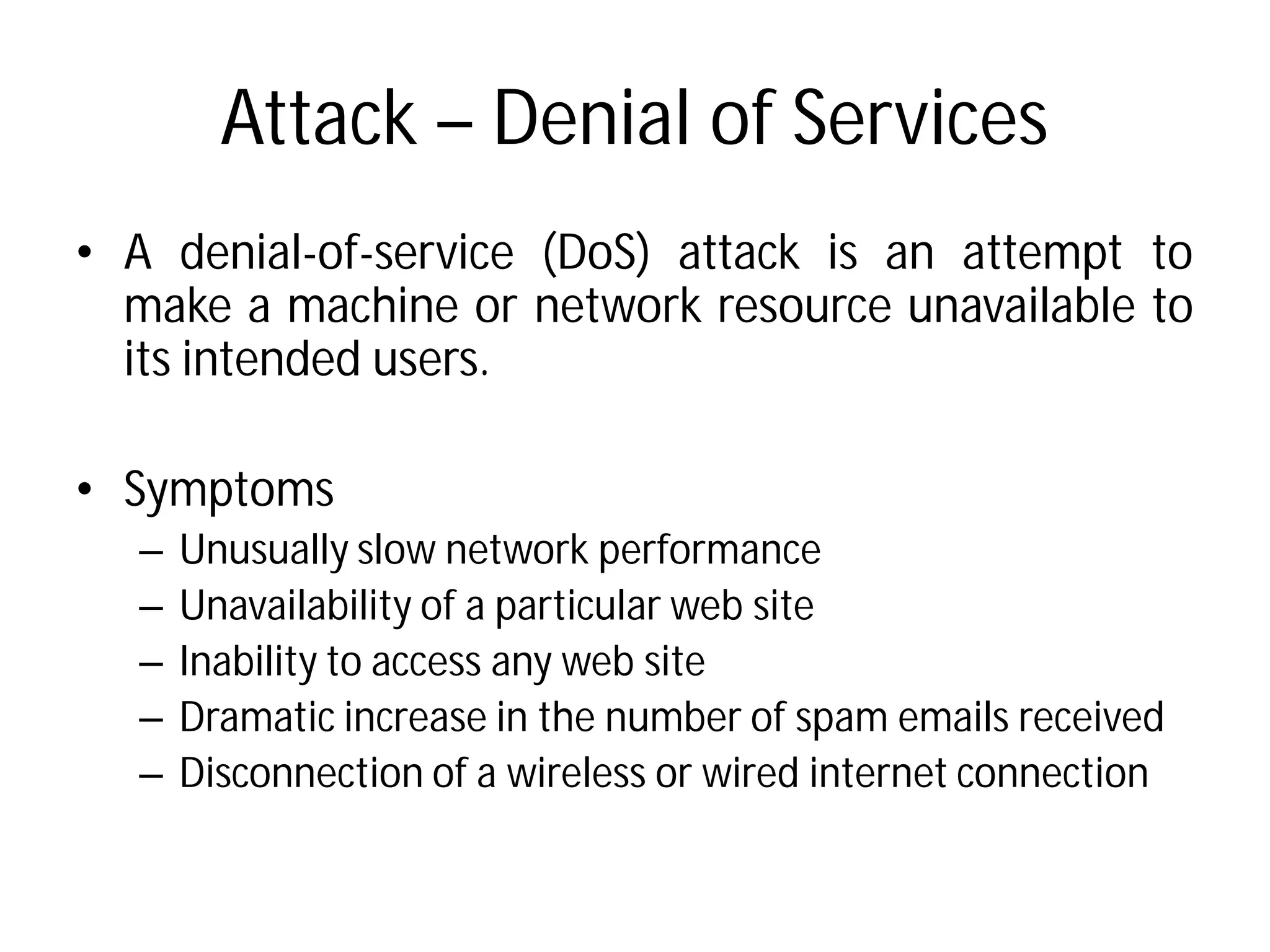 Attack – Denial of Services
• A denial-of-service (DoS
make a machine or network
its intended users.
• Symptoms
– Unusually slow network performance
– Unavailability of a particular
– Inability to access any web
– Dramatic increase in the number
– Disconnection of a wireless
Denial of Services
DoS) attack is an attempt to
network resource unavailable to
performance
particular web site
site
number of spam emails received
wireless or wired internet connection
 