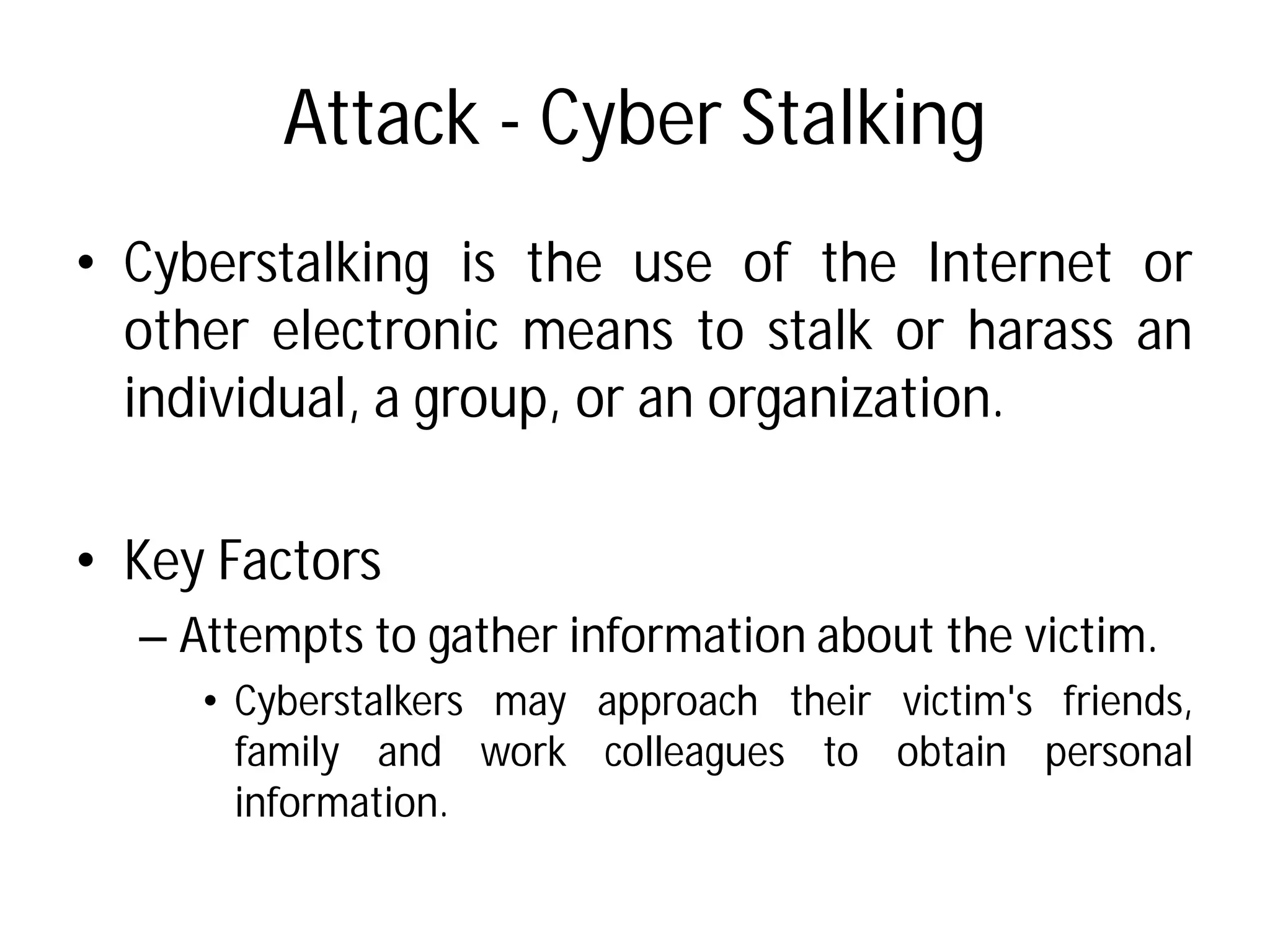 Attack - Cyber Stalking
• Cyberstalking is the use
other electronic means
individual, a group, or
• Key Factors
– Attempts to gather information
• Cyberstalkers may approach
family and work colleagues
information.
Cyber Stalking
use of the Internet or
means to stalk or harass an
an organization.
information about the victim.
approach their victim's friends,
colleagues to obtain personal
 