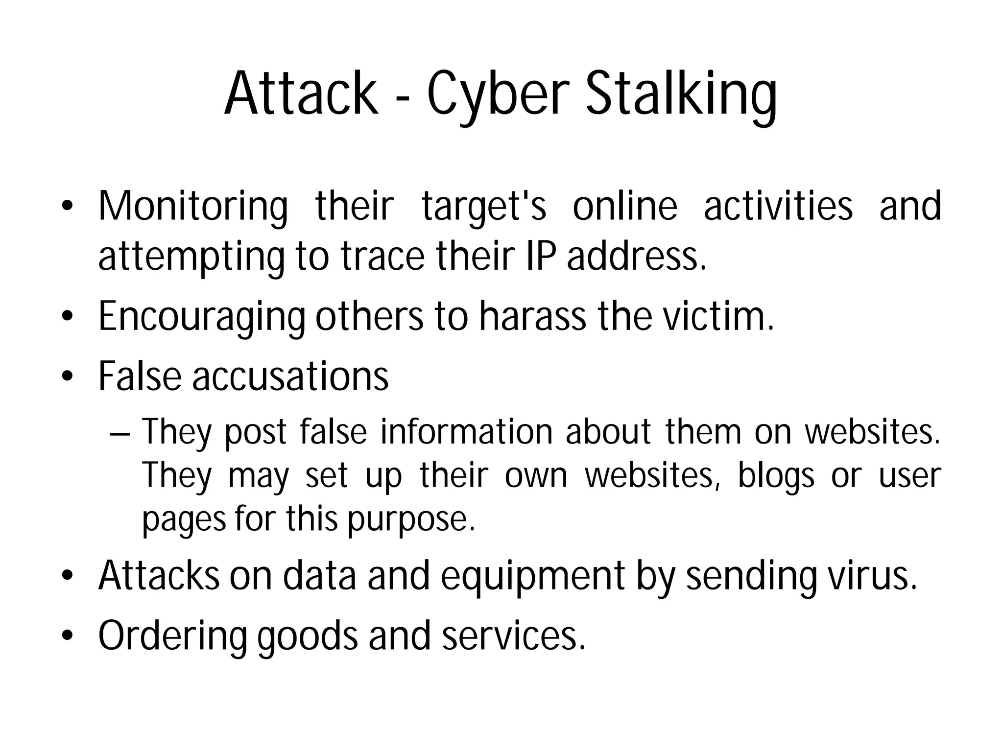 Attack - Cyber Stalking
• Monitoring their target's
attempting to trace their
• Encouraging others to harass
• False accusations
– They post false information
They may set up their
pages for this purpose.
• Attacks on data and equipment
• Ordering goods and services
Cyber Stalking
target's online activities and
their IP address.
harass the victim.
information about them on websites.
own websites, blogs or user
equipment by sending virus.
services.
 