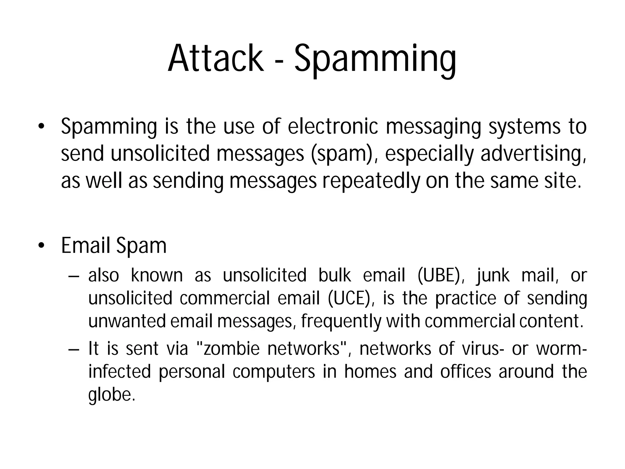 Attack - Spamming
• Spamming is the use of electronic
send unsolicited messages (spam),
as well as sending messages
• Email Spam
– also known as unsolicited
unsolicited commercial email
unwanted email messages, frequently
– It is sent via "zombie networks",
infected personal computers
globe.
Spamming
electronic messaging systems to
(spam), especially advertising,
messages repeatedly on the same site.
bulk email (UBE), junk mail, or
email (UCE), is the practice of sending
frequently with commercial content.
networks", networks of virus- or worm-
computers in homes and offices around the
 