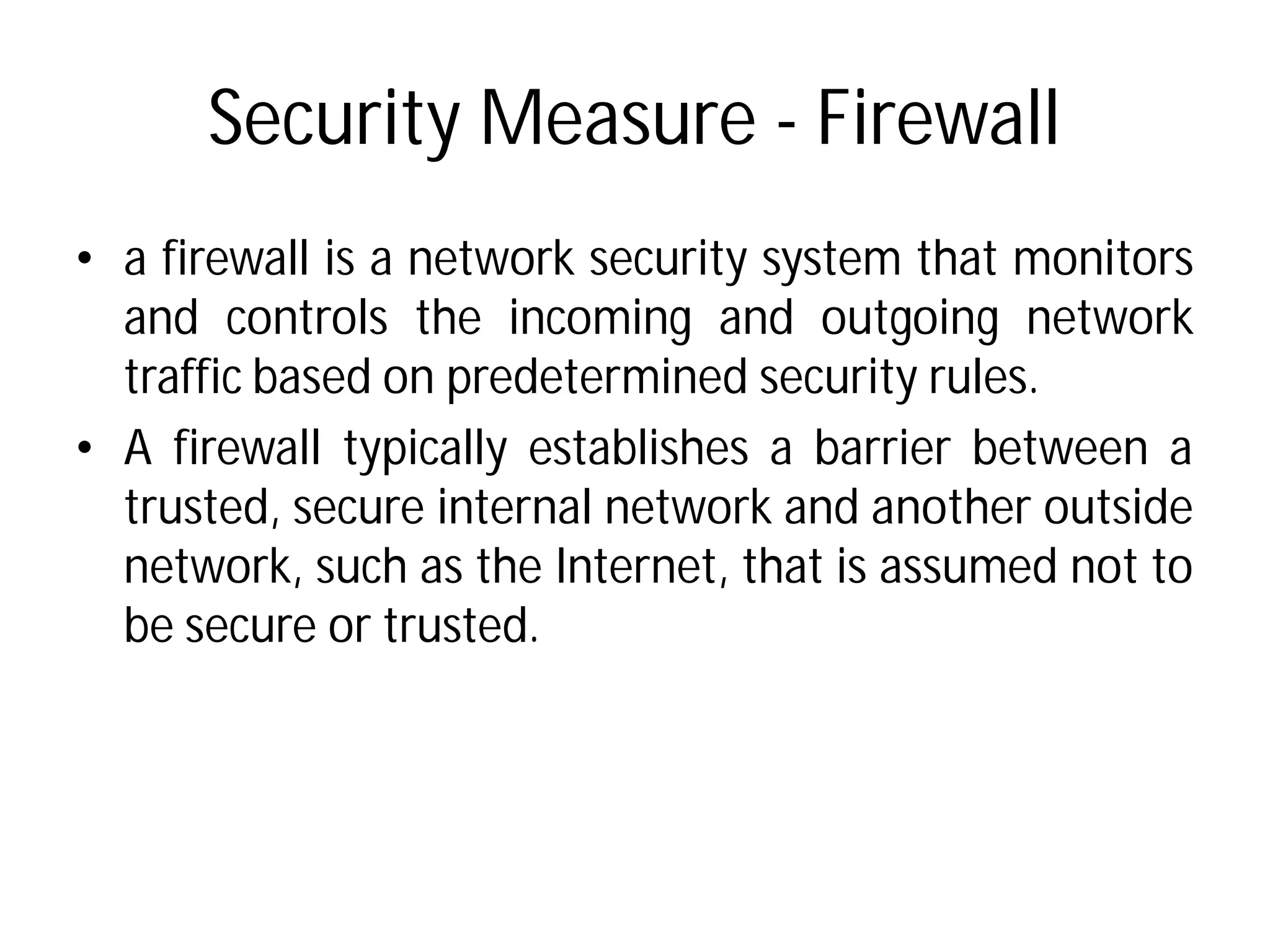 Security Measure
• a firewall is a network security
and controls the incoming
traffic based on predetermined
• A firewall typically establishes
trusted, secure internal network
network, such as the Internet,
be secure or trusted.
Security Measure - Firewall
security system that monitors
incoming and outgoing network
predetermined security rules.
establishes a barrier between a
network and another outside
Internet, that is assumed not to
 