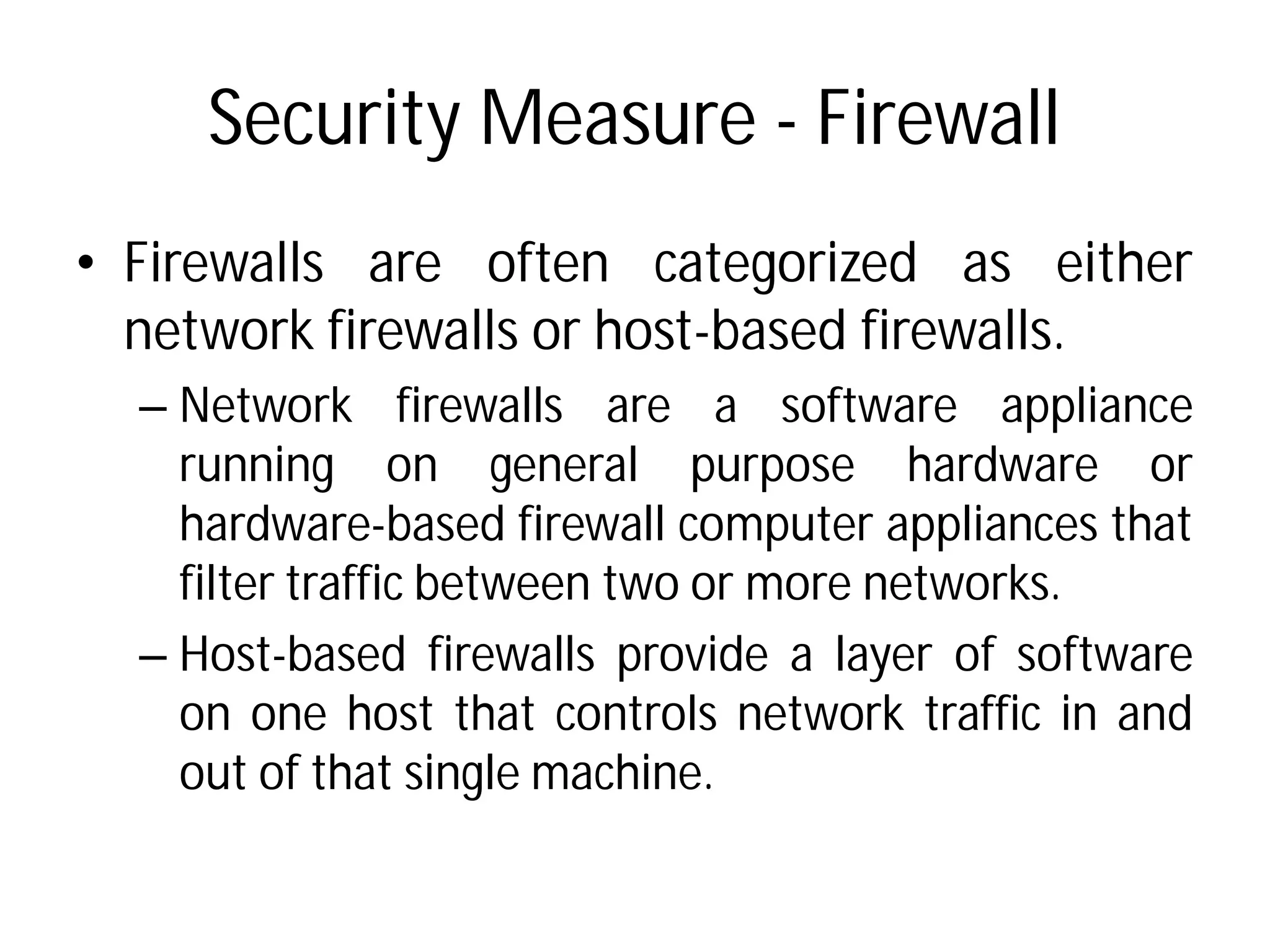 Security Measure
• Firewalls are often
network firewalls or host
– Network firewalls are
running on general
hardware-based firewall
filter traffic between two
– Host-based firewalls provide
on one host that controls
out of that single machine
Security Measure - Firewall
categorized as either
host-based firewalls.
are a software appliance
general purpose hardware or
firewall computer appliances that
two or more networks.
provide a layer of software
controls network traffic in and
machine.
 