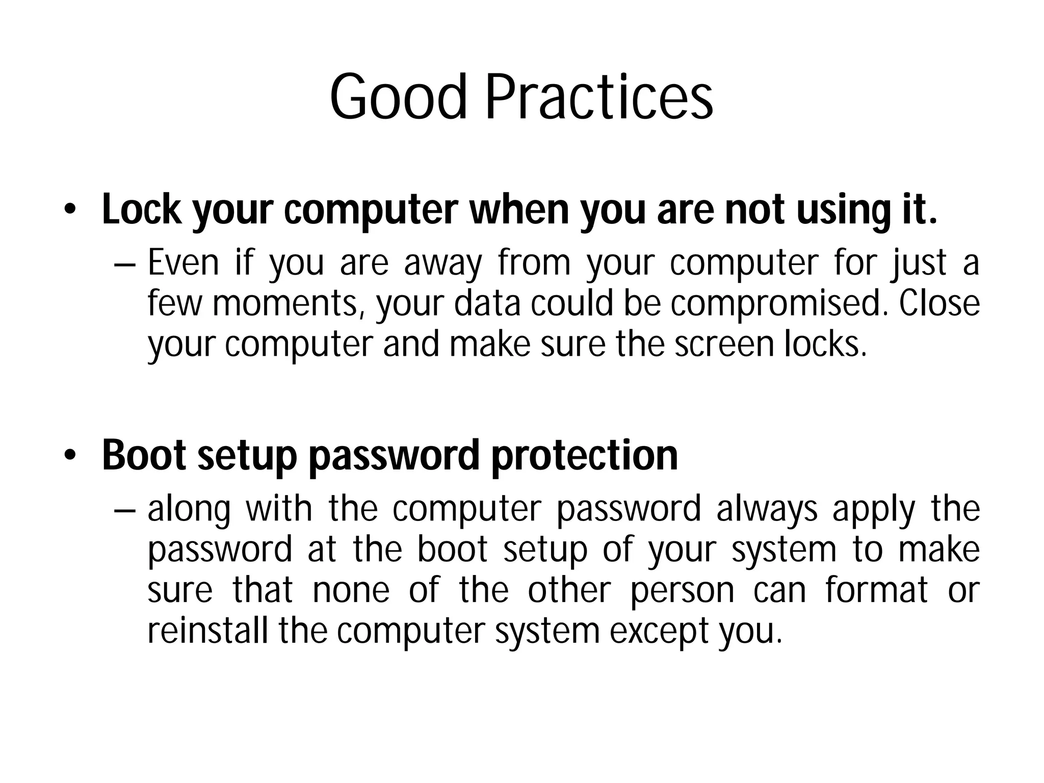 Good Practices
• Lock your computer when
– Even if you are away from
few moments, your data
your computer and make
• Boot setup password protection
– along with the computer
password at the boot setup
sure that none of the
reinstall the computer system
Good Practices
when you are not using it.
from your computer for just a
data could be compromised. Close
make sure the screen locks.
protection
computer password always apply the
setup of your system to make
other person can format or
system except you.
 