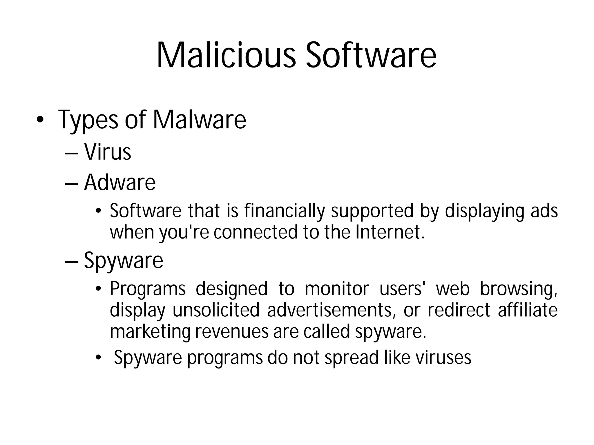 Malicious Software
• Types of Malware
– Virus
– Adware
• Software that is financially
when you're connected
– Spyware
• Programs designed to
display unsolicited advertisements,
marketing revenues are
• Spyware programs do not
Malicious Software
financially supported by displaying ads
connected to the Internet.
monitor users' web browsing,
advertisements, or redirect affiliate
are called spyware.
not spread like viruses
 