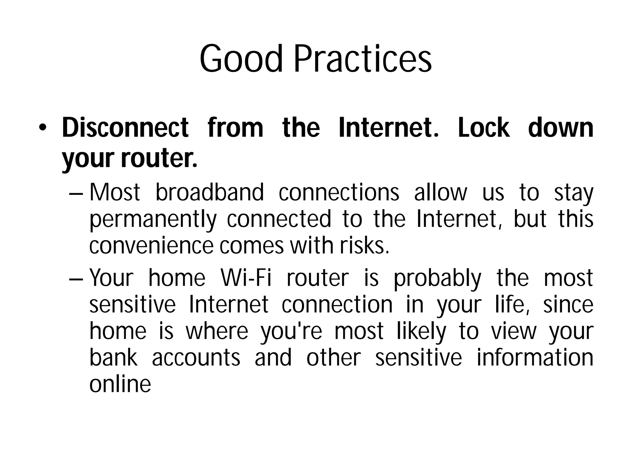 Good Practices
• Disconnect from the
your router.
– Most broadband connections
permanently connected
convenience comes with
– Your home Wi-Fi router
sensitive Internet connection
home is where you're
bank accounts and other
online
Good Practices
the Internet. Lock down
connections allow us to stay
connected to the Internet, but this
with risks.
router is probably the most
connection in your life, since
you're most likely to view your
other sensitive information
 