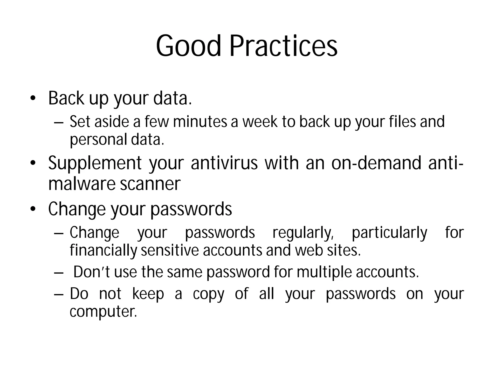 Good Practices
• Back up your data.
– Set aside a few minutes a week to back up your files and
personal data.
• Supplement your antivirus
malware scanner
• Change your passwords
– Change your passwords
financially sensitive accounts
– Don’t use the same password
– Do not keep a copy of
computer.
Good Practices
Set aside a few minutes a week to back up your files and
antivirus with an on-demand anti-
passwords regularly, particularly for
accounts and web sites.
password for multiple accounts.
of all your passwords on your
 