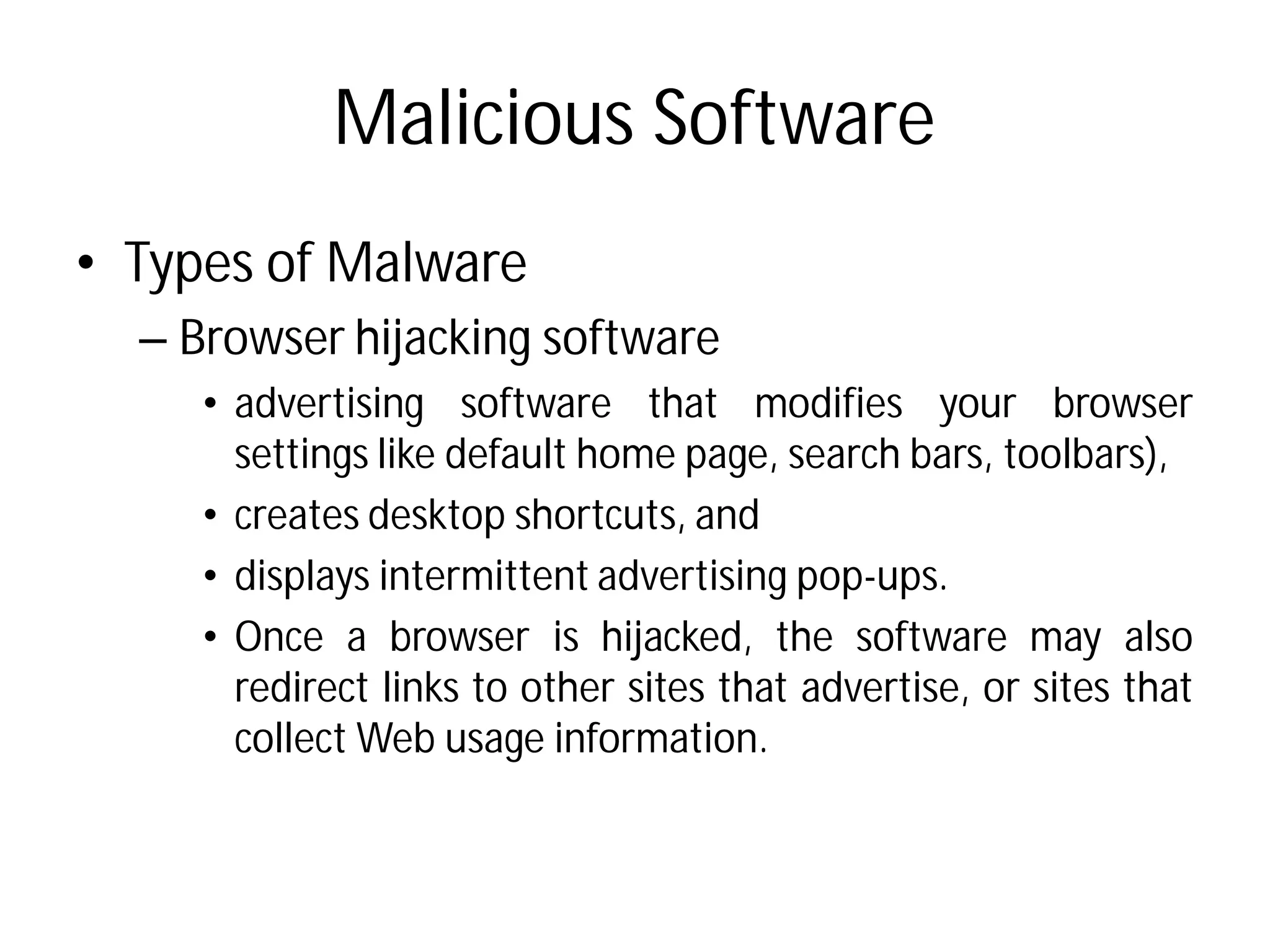 Malicious Software
• Types of Malware
– Browser hijacking software
• advertising software
settings like default home
• creates desktop shortcuts,
• displays intermittent advertising
• Once a browser is hijacked,
redirect links to other sites
collect Web usage information
Malicious Software
software
that modifies your browser
home page, search bars, toolbars),
shortcuts, and
advertising pop-ups.
hijacked, the software may also
sites that advertise, or sites that
information.
 