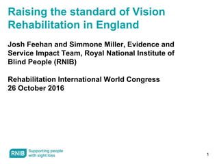 1
Raising the standard of Vision
Rehabilitation in England
Josh Feehan and Simmone Miller, Evidence and
Service Impact Team, Royal National Institute of
Blind People (RNIB)
Rehabilitation International World Congress
26 October 2016
 