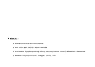  Courses :
 Quality Control Circles Workshop- July 2006.
 Lead Auditor 9001: 2000 IRCA register –May 2008
 Fundamentals of polymer processing, blending and quality control at University of Alexandria – October 2008.
 Certified Quality Engineer Course - ASI Egypt – January 2009.
 