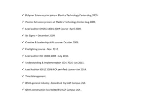 Polymer Sciences principles at Plastics Technology Center-Aug.2009.
 Plastics Extrusion process at Plastics Technology Center-Aug.2009.
 Lead auditor OHSAS 18001:2007 Course –April 2009.
 Six Sigma – December 2009.
 Creative & Leadership skills course- October 2009.
 Firefighting course - Nov. 2010
 Lead auditor ISO 14001:2004 - July 2010.
 Understanding & Implementation ISO 17025 -Jan.2011.
 Lead Auditor 9001/ 2008 IRCA certified course –Jan 2014.
 Time Management.
 OSHA general industry Accredited by IASP Campus USA
 OSHA construction Accredited by IASP Campus USA .
 