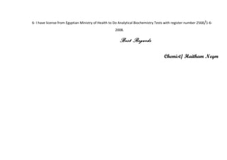 6- I have license from Egyptian Ministry of Health to Do Analytical Biochemistry Tests with register number 2568/1-6-
2008.
Best Regards
Chemist/ Haitham Negm
 