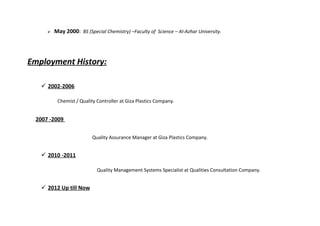  May 2000: BS (Special Chemistry) –Faculty of Science – Al-Azhar University.
Employment History:
 2002-2006
Chemist / Quality Controller at Giza Plastics Company.
2007 -2009
Quality Assurance Manager at Giza Plastics Company.
 2010 -2011
Quality Management Systems Specialist at Qualities Consultation Company.
 2012 Up till Now
 