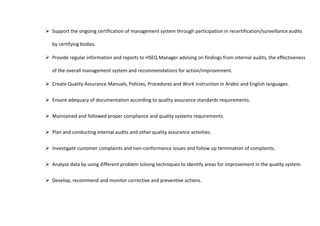  Support the ongoing certification of management system through participation in recertification/surveillance audits
by certifying bodies.
 Provide regular information and reports to HSEQ Manager advising on findings from internal audits, the effectiveness
of the overall management system and recommendations for action/improvement.
 Create Quality Assurance Manuals, Policies, Procedures and Work instruction in Arabic and English languages.
 Ensure adequacy of documentation according to quality assurance standards requirements.
 Maintained and followed proper compliance and quality systems requirements.
 Plan and conducting internal audits and other quality assurance activities.
 Investigate customer complaints and non-conformance issues and follow up termination of complaints.
 Analyze data by using different problem solving techniques to identify areas for improvement in the quality system.
 Develop, recommend and monitor corrective and preventive actions.
 