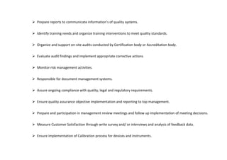  Prepare reports to communicate information’s of quality systems.
 Identify training needs and organize training interventions to meet quality standards.
 Organize and support on-site audits conducted by Certification body or Accreditation body.
 Evaluate audit findings and implement appropriate corrective actions
 Monitor risk management activities.
 Responsible for document management systems.
 Assure ongoing compliance with quality, legal and regulatory requirements.
 Ensure quality assurance objective implementation and reporting to top management.
 Prepare and participation in management review meetings and follow up implementation of meeting decisions.
 Measure Customer Satisfaction through write survey and/ or interviews and analysis of feedback data.
 Ensure implementation of Calibration process for devices and instruments.
 