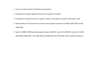  Ensure up implementation of Proffiency testing Scheme.
 Responsible for upgrade applied technical and management standards.
 Participation in setting of criteria for supplier’s selection and supplier’s evolution and Suppliers audit.
 Implementation of risk assessment and environmental aspects accordance to OHSAS 18001:2007 and ISO
14001:2004.
 Expert in ISO9001: 2008 Quality Management System, QMS API spec.Q1 E 8, QMS API spec.Q2, ISO 14001 :
2004,OHSAS 18001:2007, ISO 13485:2003, ISO 22000:2005 ,ISO 17025:2005, Reach and RoHS compliance.
 