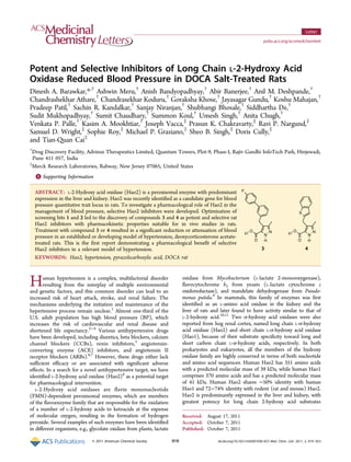 Potent and Selective Inhibitors of Long Chain L-2-Hydroxy Acid
Oxidase Reduced Blood Pressure in DOCA Salt-Treated Rats
Dinesh A. Barawkar,*,†
Ashwin Meru,†
Anish Bandyopadhyay,†
Abir Banerjee,†
Anil M. Deshpande,†
Chandrashekhar Athare,†
Chandrasekhar Koduru,†
Goraksha Khose,†
Jayasagar Gundu,†
Koshu Mahajan,†
Pradeep Patil,†
Sachin R. Kandalkar,†
Sanjay Niranjan,†
Shubhangi Bhosale,†
Siddhartha De,†
Sudit Mukhopadhyay,†
Sumit Chaudhary,†
Summon Koul,†
Umesh Singh,†
Anita Chugh,†
Venkata P. Palle,†
Kasim A. Mookhtiar,†
Joseph Vacca,‡
Prasun K. Chakravarty,‡
Ravi P. Nargund,‡
Samuel D. Wright,‡
Sophie Roy,‡
Michael P. Graziano,‡
Sheo B. Singh,‡
Doris Cully,‡
and Tian-Quan Cai‡
†
Drug Discovery Facility, Advinus Therapeutics Limited, Quantum Towers, Plot-9, Phase-I, Rajiv Gandhi InfoTech Park, Hinjewadi,
Pune 411 057, India
‡
Merck Research Laboratories, Rahway, New Jersey 07065, United States
*S Supporting Information
ABSTRACT: L-2-Hydroxy acid oxidase (Hao2) is a peroxisomal enzyme with predominant
expression in the liver and kidney. Hao2 was recently identified as a candidate gene for blood
pressure quantitative trait locus in rats. To investigate a pharmacological role of Hao2 in the
management of blood pressure, selective Hao2 inhibitors were developed. Optimization of
screening hits 1 and 2 led to the discovery of compounds 3 and 4 as potent and selective rat
Hao2 inhibitors with pharmacokinetic properties suitable for in vivo studies in rats.
Treatment with compound 3 or 4 resulted in a significant reduction or attenuation of blood
pressure in an established or developing model of hypertension, deoxycorticosterone acetate-
treated rats. This is the first report demonstrating a pharmacological benefit of selective
Hao2 inhibitors in a relevant model of hypertension.
KEYWORDS: Hao2, hypertension, pyrazolecarboxylic acid, DOCA rat
Human hypertension is a complex, multifactorial disorder
resulting from the interplay of multiple environmental
and genetic factors, and this common disorder can lead to an
increased risk of heart attack, stroke, and renal failure. The
mechanisms underlying the initiation and maintenance of the
hypertensive process remain unclear.1
Almost one-third of the
U.S. adult population has high blood pressure (BP), which
increases the risk of cardiovascular and renal disease and
shortened life expectancy.2−4
Various antihypertensive drugs
have been developed, including diuretics, beta blockers, calcium
channel blockers (CCBs), renin inhibitors,5
angiotensin-
converting enzyme (ACE) inhibitors, and angiotensin II
receptor blockers (ARBs).6,7
However, these drugs either lack
sufficient efficacy or are associated with significant adverse
effects. In a search for a novel antihypertensive target, we have
identified L-2-hydroxy acid oxidase (Hao2)8
as a potential target
for pharmacological intervention.
L-2-Hydroxy acid oxidases are flavin mononucleotide
(FMN)-dependent peroxisomal enzymes, which are members
of the flavoenzyme family that are responsible for the oxidation
of a number of L-2-hydroxy acids to ketoacids at the expense
of molecular oxygen, resulting in the formation of hydrogen
peroxide. Several examples of such enzymes have been identified
in different organisms, e.g., glycolate oxidase from plants, lactate
oxidase from Mycobacterium (L-lactate 2-monooxygenase),
flavocytochrome b2 from yeasts (L-lactate cytochrome c
oxidoreductase), and mandelate dehydrogenase from Pseudo-
monas putida.9
In mammals, this family of enzymes was first
identified as an L-amino acid oxidase in the kidney and the
liver of rats and later found to have activity similar to that of
L-2-hydroxy acid.10,11
Two α-hydroxy acid oxidases were also
reported from hog renal cortex, named long chain L-α-hydroxy
acid oxidase (Hao2) and short chain L-α-hydroxy acid oxidase
(Hao1), because of their substrate specificity toward long and
short carbon chain L-α-hydroxy acids, respectively. In both
prokaryotes and eukaryotes, all the members of the hydroxy
oxidase family are highly conserved in terms of both nucleotide
and amino acid sequences. Human Hao2 has 351 amino acids
with a predicted molecular mass of 39 kDa, while human Hao1
comprises 370 amino acids and has a predicted molecular mass
of 41 kDa. Human Hao2 shares ∼50% identity with human
Hao1 and 72−74% identity with rodent (rat and mouse) Hao2.
Hao2 is predominantly expressed in the liver and kidney, with
greatest potency for long chain 2-hydroxy acid substrates
Received: August 17, 2011
Accepted: October 7, 2011
Published: October 7, 2011
Letter
pubs.acs.org/acsmedchemlett
© 2011 American Chemical Society 919 dx.doi.org/10.1021/ml2001938|ACS Med. Chem. Lett. 2011, 2, 919−923
 