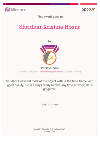 for
This award goes to
Shridhar Krishna Hosur
Perseverance
Collaborative Spirit | Unrelenting Dedication | Expert Thinking
Shridhar Delivered most of the object with in the time frame with
good quality, He is always ready to take any type of work, He is
go getter.
Date: 11/11/2014
Jagadish Alagatta Channabasavaiah
MODULE LEAD
 