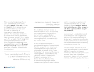 6
Most recently, Google’s significant
2014 commitments to the smart
home with Revolv, Dropcam ($555M),
and Nest ($3.2B, its largest startup
purchase to date) have also been
troubled by allegations of
mismanagement and employee
attrition. The tensions at Nest came
to a public head with the departure of
Nest co-founder and CEO Tony Fadell in
June. The run-up to Fadell’s resignation
saw repeated mentions of friction
among smart home leadership, most
notably a Medium post from Dropcam
founder Greg Duffy (whose Dropcam
team was folded into the Nest smart
home division):
“It was my mistake to sell… There is
a lot that I could say about my
extreme differences on
management style with the current
leadership at Nest.”
The troubles at Nest can be read as
a failure of the old structure to properly
discipline its various operating units
and harmonize goals and culture
across the Googleplex, even as the
company expanded into new markets
and product lines.
In fact, the Nest division (now a
standalone Alphabet unit) was sidelined
from the company’s new smart home
hardware effort, Google Home, just
launched at an October 4, 2016 event.
As Alphabet’s de facto smart home unit,
Nest might have seemed the natural
candidate to build a challenger to
Amazon’s successful Echo
device. However, the clear threat
to the company’s principal search
business coming from Amazon’s device,
and the increasing competition with
Amazon as a whole, may have led
Google to conclude it had to develop
Home within the core of the company,
with direct supervision from Google’s
executive suite.
Moreover, such a product demanded
close integration with Google’s core
search and virtual assistant services.
Nest, at arm’s length from core Google,
would have had more trouble crossing
interdepartmental borders and winning
consensus to achieve this.
The new unitized Alphabet structure
could be conducive to more successful
M&A and integration of disparate
businesses. The various divisions under
Alphabet will be able to lobby for
acquisitions aligned with their strategic
interests and roadmaps, but also face a
 