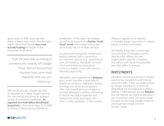8
applications or B2B cloud services.
Many of these have come after Recode’s
March report that Google was most
actively hunting for targets in the
enterprise cloud arena.
“Over the past year, according to
someone who recently left Google,
those inbound [acquisition]
requests have come most
frequently from one unit:
Enterprise.”
With its cloud push, Google has thus
far focused on multiple targets serving
the mid-market and aimed at adding a
variety of enterprise capabilities, as
opposed to a multi-billion blockbuster
acquisition in the vein of Nest. Its $100M
purchase of billing service Orbitera is
emblematic of this catch-up strategy,
as well as its support of a flexible, “multi-
cloud” world, where large enterprises
increasingly rely on multiple vendors.
It’s also worth noting that compared to
leading-indicator bets in promising
but unproven sectors (e.g., autonomous
cars and robotics), Alphabet’s string of
cloud and enterprise acquisitions
come in a mature sector with obvious
financial opportunity.
Alphabet’s June acquisition of Webpass
also comes from the mature field of
telecommunications. Alphabet’s Access
& Energy unit, which encompasses
Fiber, has already announced plans to
leverage Webpass’s wireless technology
to reduce the capital expenses and
deployment times associated with
Fiber’s costly expansion. In this context,
Webpass appears to be another
immediate-impact acquisition to reduce
losses and drive profitability.
Admittedly, it has been a short year
since the birth of Alphabet, but the
data thus far reflects the new
organization’s attempt to balance
moonshots with fiscal responsibility
and clear paths to revenue.
INVESTMENTS
Alphabet’s investment activity is closely
watched by competitors and industry
observers alike. A few are made directly
by Google subsidiaries or divisions.
(DeepMind, for example, has invested
directly in telemedicine startup Babylon.)
But the majority are made by Alphabet’s
two investment arms: the earlier-stage
focused GV (formerly Google Ventures)
and expansion-stage-oriented
Google Capital.
 