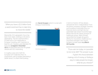 12
“When you have a $2.5 billion fund,
a seed investment has to take time
to move the needle.”
Meanwhile, GV’s geographic focus has
been more static, sticking to US-centric
dealmaking. The firm had launched a
$125M fund in 2014 dedicated to
European investing, with 5 partners to
lead the unit. However, post-Alphabet the
fund was scrapped in December
2015 and absorbed back into the global
vehicle with GV’s rebranding.
In roughly a year and a half, the
European arm made less than 10
investments, with its largest deal being a
$60M Series C to flash hotel booking
site Secret Escapes (which it co-led with
Octopus Investments).
Full version appendix h
In terms of sector, GV has always
stressed the firm’s “independence” from
the parent company’s strategic interests,
and its ability to ostensibly focus on
financial returns and high-risk, but
potentially high-reward moonshot-type
efforts that are the classic province of
traditional venture. Maris himself
personified the Google old guard’s
affinity for moonshots. Healthcare is a
prominent example in this regard,
as Maris himself stated in a March
2015 profile:
“If you ask me today, is it possible
to live to be 500? The answer is yes
… If given the choice between
making a lot of money or finding a
way to make people live longer,
what do you choose?”
 