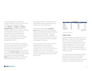 15
At CB Insights, we’ve conducted
in-depth research into GV’s other areas
of interest, spanning everything
from AR/VR and drones to fintech,
cybersecurity, and AI. Naturally, the
breadth of both GV’s portfolio combined
with Alphabet’s dizzying array of
operations has led to substantial
overlap. At least half a dozen GV
portfolio companies were eventually
acquired by Mountain View, most
notably Nest in 2014.
On the other hand, Uber has suddenly
become an example of the potential for
strategic dissonance between a GV
investment and Alphabet itself.
Competitive pressure has risen as Uber
has made serious moves to build out its
own autonomous vehicles, while Google
has begun leveraging driving app
Waze (acquired in 2013) to explore the
ride-sharing market through a new
car-pooling feature. Though still in its
early stages, this ride-sharing service
might grow to rival UberPool.
In response, Uber began shutting
out Alphabet exec and top dealmaker
David Drummond from board meetings,
leading him to step down. The ride-
hailing company has also shielded
information from board observer David
Krane, the longtime GV partner tapped
as Bill Maris’ successor.
With a number of $1B+ exits under his
stewardship, Maris now leaves
GV with both a strong record and
uncertain future. As much of the firm’s
strategy was rooted in its leader, it
remains to be seen how GV’s investment
style and philosophy will change under
David Krane.
Full version appendix k
Google Capital
Google Capital is the adolescent of the
Alphabet investment family, founded in
2013. As a growth equity fund, the
investment arm obviously differs from
its elder sibling with its focus on later-
stage commitments. Its investment
target is said to be $300M annually, a
healthy sum that nevertheless lags that
of the senior GV.
As mentioned, Google Capital has also
presented itself as a returns-based
(rather than strategic) corporate
investor. However, the growth fund does
leverage the engineering expertise,
 