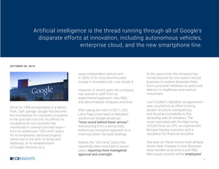 ii
Since its 1998 incorporation in a Menlo
Park, Calif. garage, Google has become
the torchbearer for corporate innovation
in the post-dot com era. Its affinity for
incubating far-out concepts has
manifested in several concrete ways—
from its well-known “20% time” policy
for its employees’ personal projects
(which led to the birth of Gmail and
AdSense), to its establishment
of Google Ventures as a
quasi-independent venture arm
in 2009, to its moonshot-focused
Google X innovation lab, now simply X.
However, in recent years the company
has started to shift from its
experimental approach, risky R&D,
and decentralized company structure.
After taking the helm in 2011, CEO
Larry Page (now head of Alphabet)
announced Google would put
“more wood behind fewer arrows”:
transitioning from a democratic,
bottom-up innovation approach to a
more top-down, focused strategy.
Indeed, the “20% time” policy has
reportedly been restricted in recent
years, requiring more managerial
approval and oversight.
At the same time, the company has
moved beyond its core search and ad
business to explore disparate fields
from consumer hardware to autos and
telecom to healthcare and venture
investment.
Last October’s Alphabet reorganization
was couched as an effort to bring
greater structure, transparency,
and fiscal accountability to this
sprawling web of initiatives. The
move coincided with the May hiring
of Ruth Porat as CFO, an experienced
Morgan Stanley executive with a
reputation for financial discipline.
One year on, these moves have already
driven clear changes in how Mountain
View handles acquisitions and R&D.
New equity awards will tie employees’
Artificial intelligence is the thread running through all of Google's
disparate efforts at innovation, including autonomous vehicles,
enterprise cloud, and the new smartphone line.
OCTOBER 20, 2016
 